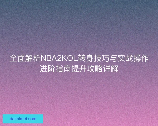 全面解析NBA2KOL转身技巧与实战操作进阶指南提升攻略详解
