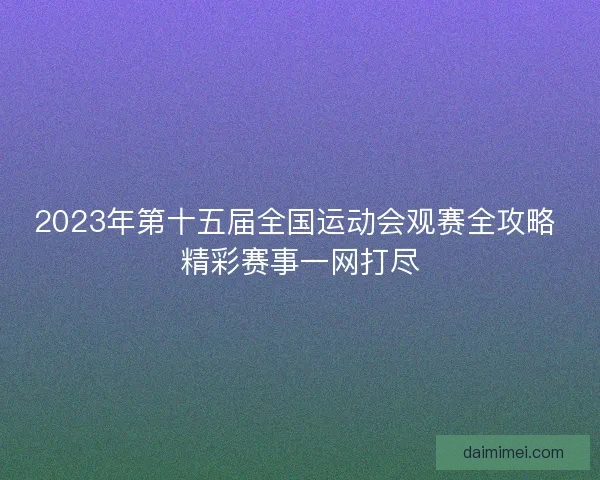 2023年第十五届全国运动会观赛全攻略 精彩赛事一网打尽