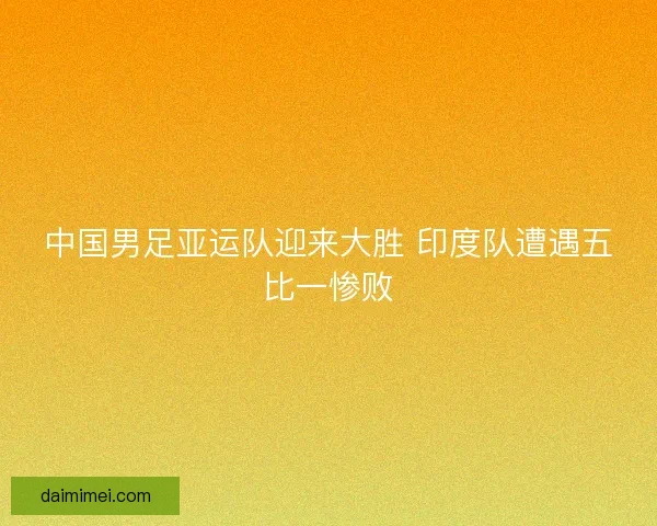 中国男足亚运队迎来大胜 印度队遭遇五比一惨败