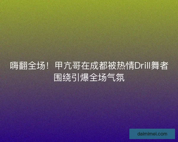 嗨翻全场！甲亢哥在成都被热情Drill舞者围绕引爆全场气氛
