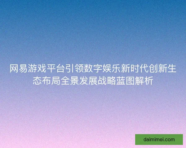 网易游戏平台引领数字娱乐新时代创新生态布局全景发展战略蓝图解析