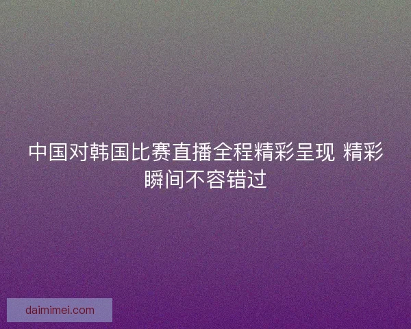 中国对韩国比赛直播全程精彩呈现 精彩瞬间不容错过