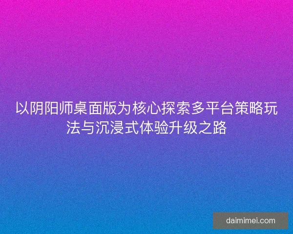 以阴阳师桌面版为核心探索多平台策略玩法与沉浸式体验升级之路