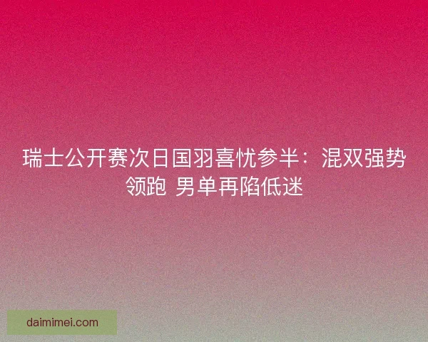 瑞士公开赛次日国羽喜忧参半：混双强势领跑 男单再陷低迷