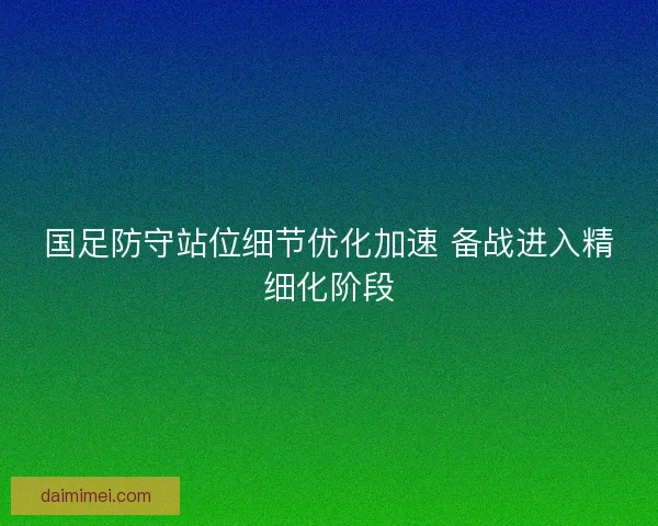 国足防守站位细节优化加速 备战进入精细化阶段