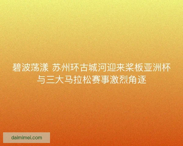 碧波荡漾 苏州环古城河迎来桨板亚洲杯与三大马拉松赛事激烈角逐