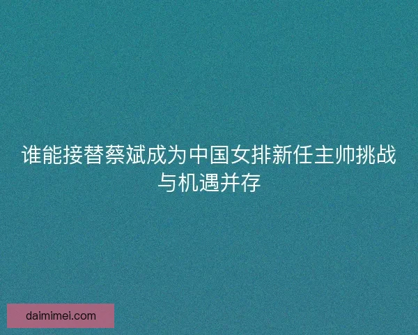 谁能接替蔡斌成为中国女排新任主帅挑战与机遇并存