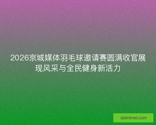 2026京城媒体羽毛球邀请赛圆满收官展现风采与全民健身新活力 2026京城媒体羽毛球邀请赛圆满收官展现风采与全民健身新活力