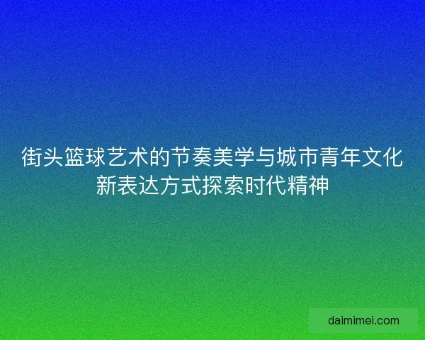 街头篮球艺术的节奏美学与城市青年文化新表达方式探索时代精神