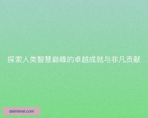 探索人类智慧巅峰的卓越成就与非凡贡献