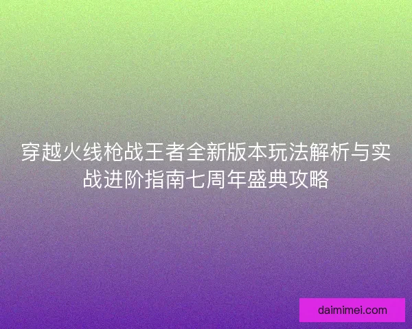 穿越火线枪战王者全新版本玩法解析与实战进阶指南七周年盛典攻略