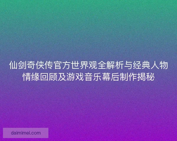 仙剑奇侠传官方世界观全解析与经典人物情缘回顾及游戏音乐幕后制作揭秘