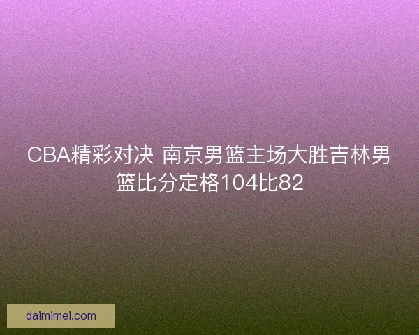 CBA精彩对决 南京男篮主场大胜吉林男篮比分定格104比82