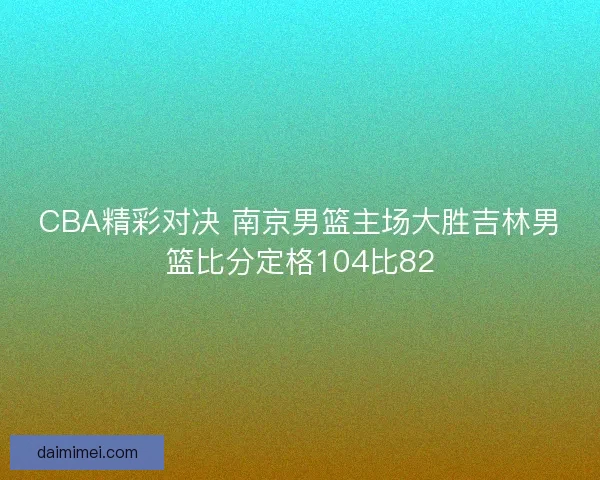 CBA精彩对决 南京男篮主场大胜吉林男篮比分定格104比82 CBA精彩对决 南京男篮主场大胜吉林男篮比分定格104比82